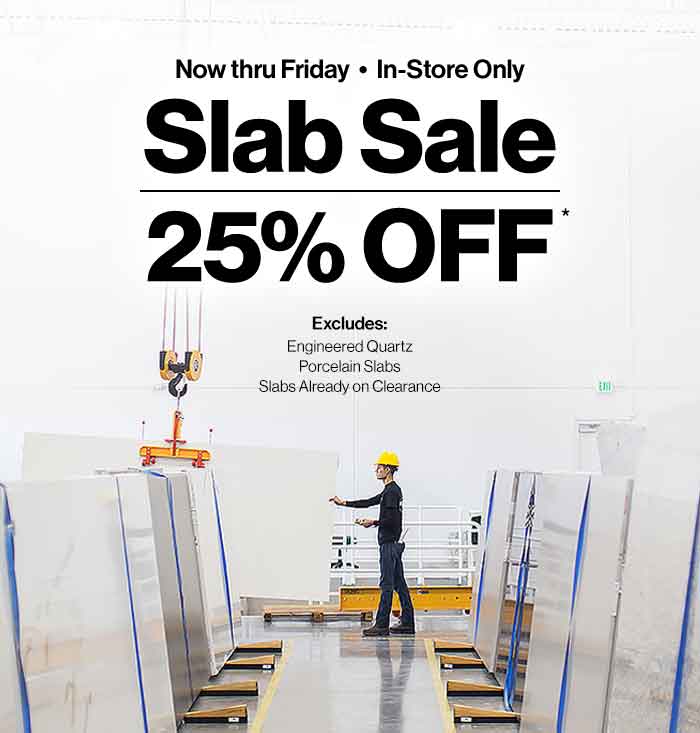 Now thru Friday, In-Store Only. Slab Sale 25% Off. Excludes: Engineered Quartz, Porcelain Slabs, Slabs Already on Clearance.