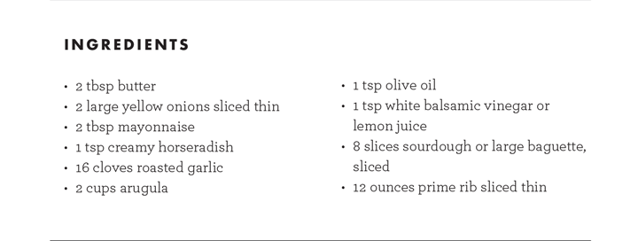 INGREDIENTS - 2 tbsp butter, 2 large yellow onions sliced thin, 2 tbsp mayonnaise, 1 tsp creamy horseradish, 16 cloves roasted garlic, 2 cups arugula, 1 tsp olive oil, 1 tsp white balsamic vinegar or lemon juice, 8 slices sourdough or large baguette, sliced, 12 ounces prime rib sliced thin