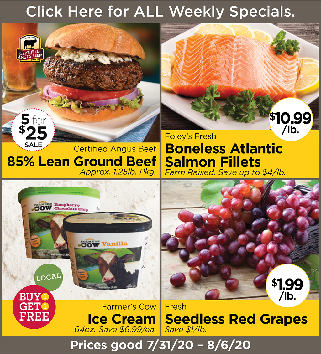 Certified Angus Beef 85% Lean Ground Beef 5 for $25 Approx. 1.25lb. Pkg., Foley's Fresh Boneless Atlantic Salmon Fillets $10.99/lb. Farm Raised. Save up to $4/lb., Farmer's Cow Ice Cream Buy 1 Get 1 FREE 64oz. Save $6.99/ea., Fresh Seedless Red Grapes $1.99/lb. Save $1/lb.  Prices good 7/31/20 - 8/6/20