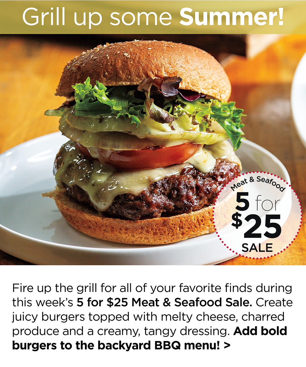 Grill up some Summer! Fire up the grill for all of your favorite finds during this week's 5 for $25 Meat & Seafood Sale. Create juicy burgers topped with melty cheese, charred produce and a creamy, tangy dressing. Add bold burgers to the backyard BBQ menu! >