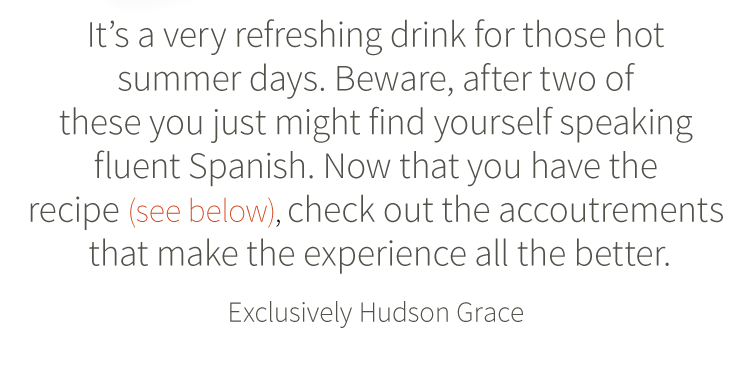 It''s a very refreshing drink for those hot summer days. Beware, after two of these you just might find yourself speaking fluent Spanish. Now that you have the recipe (see below), check out the accoutrements that makes the experience all the better. Exclusively Hudson Grace.