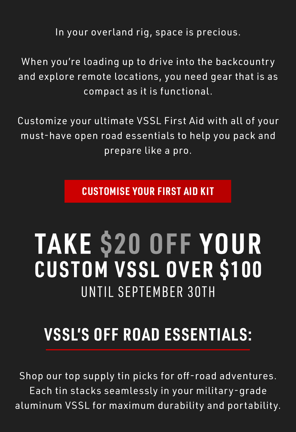 In your overland rig, space is precious. When you're loading up to drive into the backcountry and explore remote locations, you need gear that is as compact as it is functional. Customize your ultimate VSSL First Aid with all of your must-have open road essentials to help you pack and prepare like a pro. Take $20 off your custom VSSL over $100 until September 30th. 