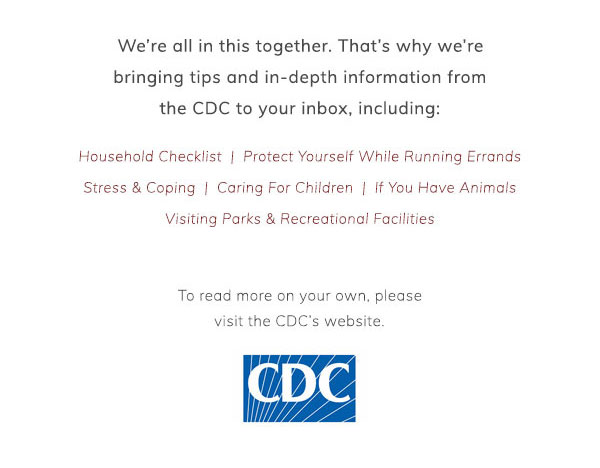 We’re all in this together. That’s why we’re bringing tips and in-depth information from the CDC to your inbox, including: Household checklist. Protect yourself while running errands. Stress & coping. Caring for children. If you have animals. Visiting Parks & Recreational Facilities. To read more on your own, please visit the CDC’s website.
