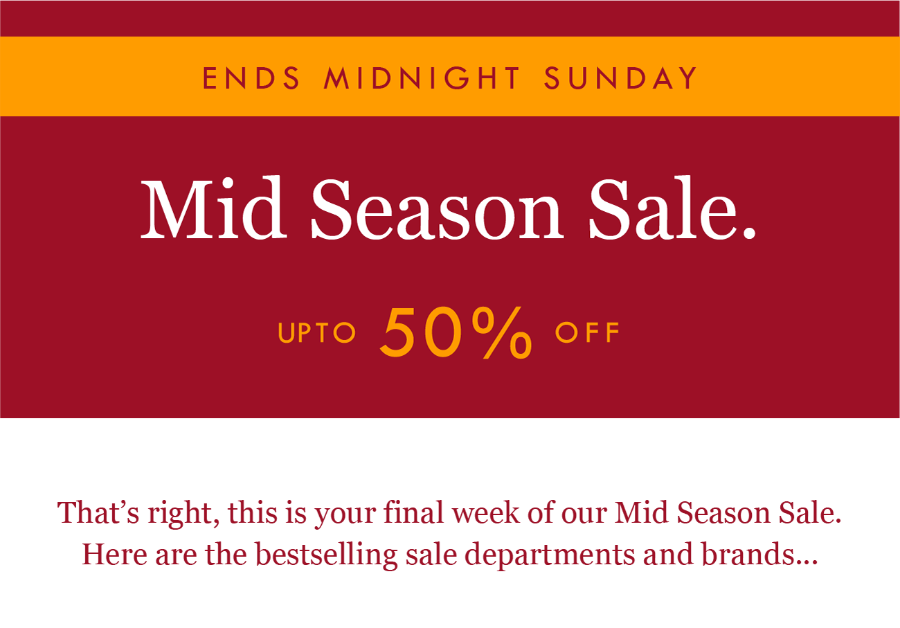 ENDS MIDNIGHT
Mid Season Sale. 
UP TO 50% OFF

That''s right, this is your final day of our Mid Season Sale. Here are the bestselling sale departments and brands...