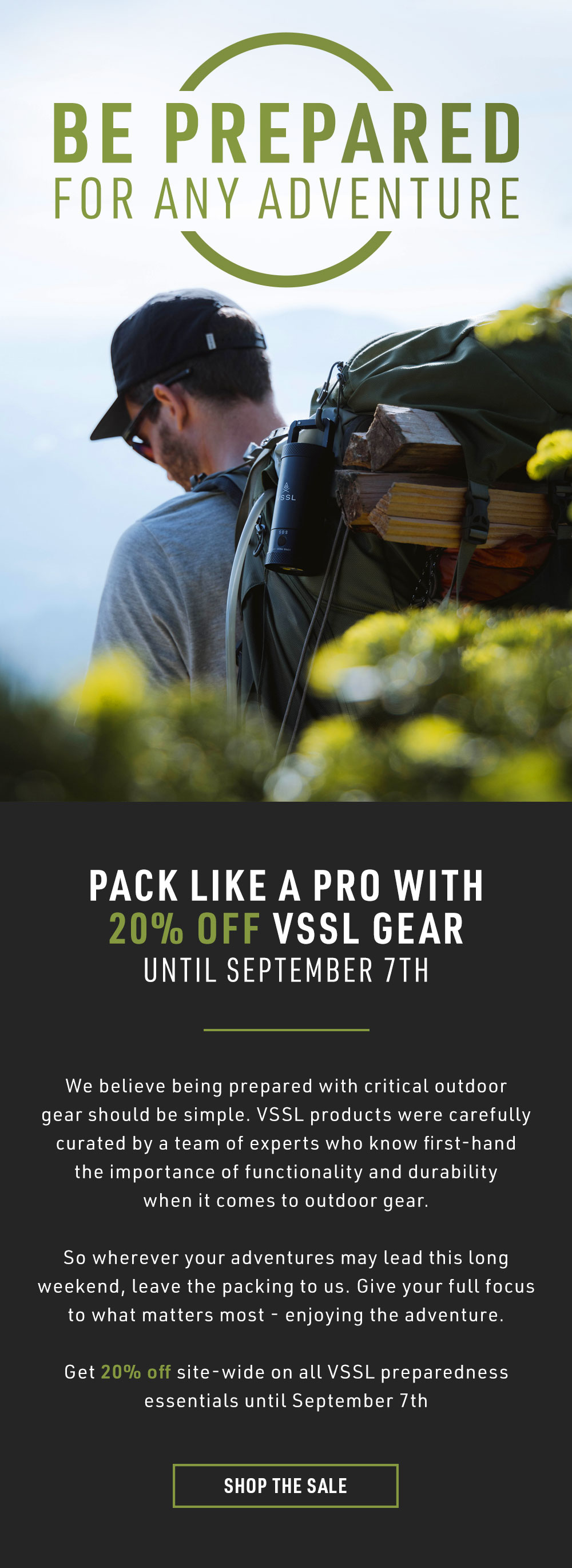 We believe being prepared with critical outdoor gear should be simple. VSSL products were carefully curated by a team of experts who know first-hand the importance of functionality and durability when it comes to outdoor gear. So wherever your adventures may lead this long weekend, leave the packing to us. Give your full focus to what matters most - enjoying the adventure.  Get 20% off site-wide on all VSSL preparedness essentials until September 7th.