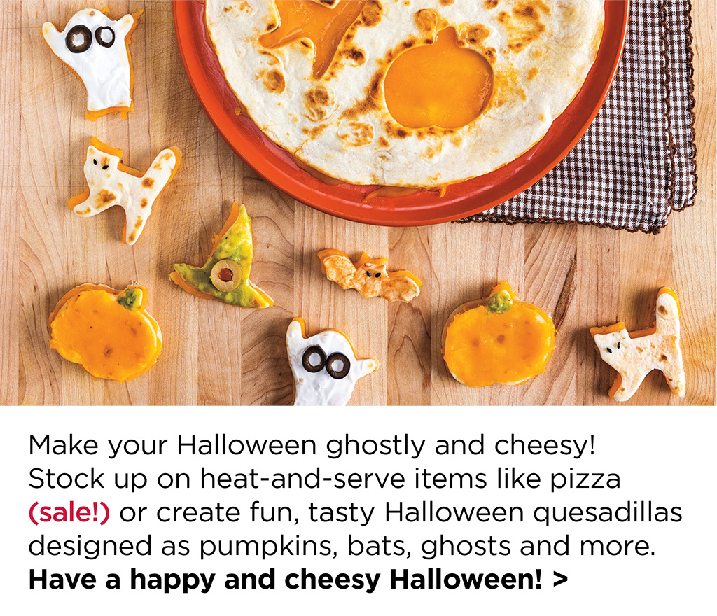 Make your Halloween ghostly and cheesy! Stock up on heat-and-serve items like pizza (sale!) or create fun, tasty Halloween quesadillas designed as pumpkins, bats, ghosts and more. Have a happy and cheesy Halloween! >