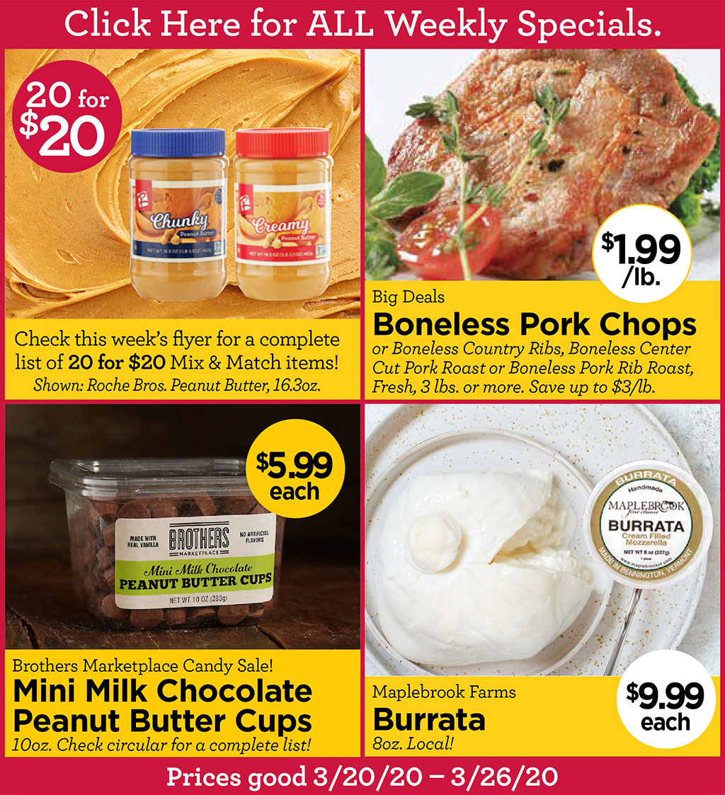 Check this week's flyer for a complete list of 20 for $20 Mix & Match items! Shown: Roche Bros. Peanut Butter $1.99/lb., 16.3oz., Big Deals Boneless Pork Chops or Boneless Country Ribs, Boneless Center Cut Pork Roast or Boneless Pork Rib Roast, Fresh, 3 lbs. or more. Save up to $3/lb., Brothers Marketplace Candy Sale! $5.99each Mini Milk Chocolate Peanut Butter Cups 10oz. Check circular for a complete list!, Maplebrook Farms Burrata $9.99each 8oz. Local!  Click Here for ALL Weekly Specials. Prices good 3/20/20 - 3/26/20.