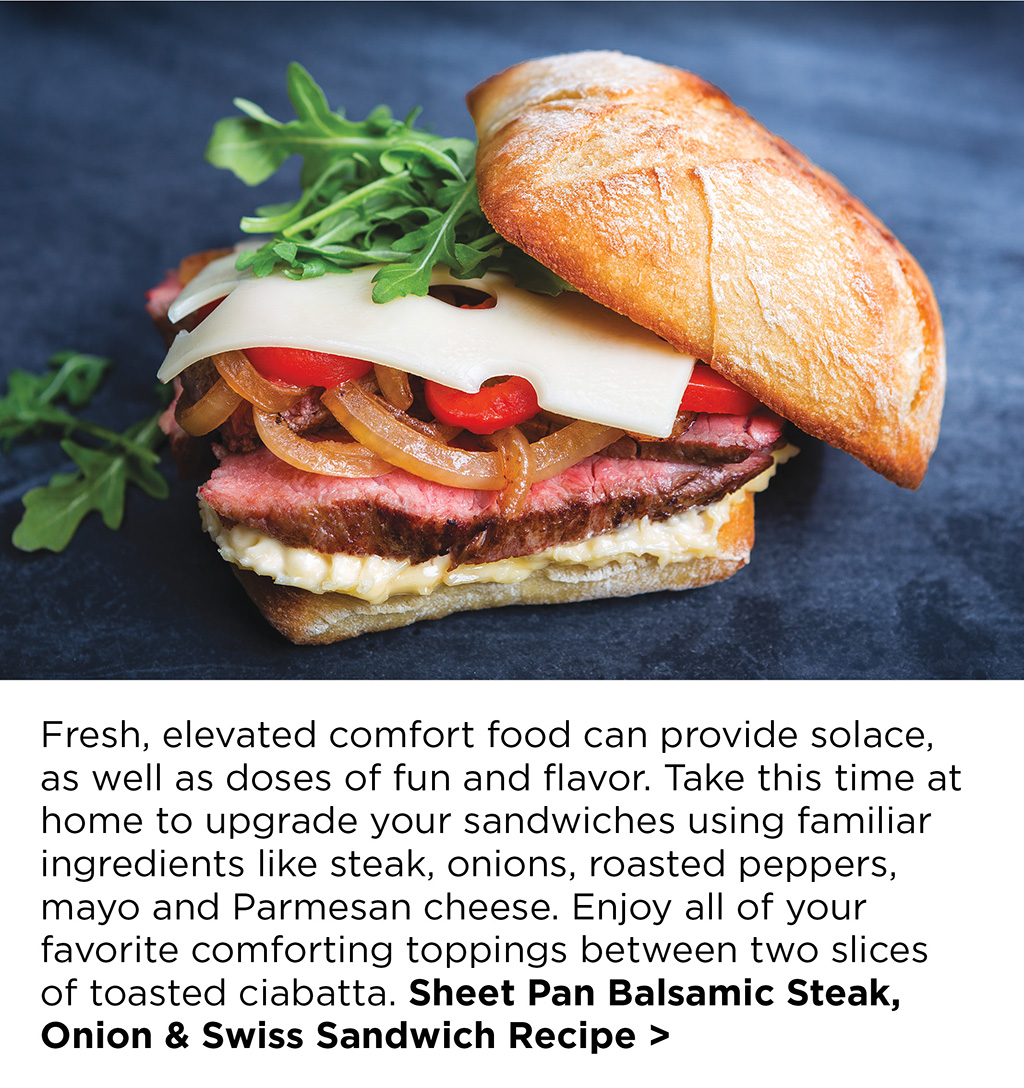 Fresh, elevated comfort food can provide solace, as well as doses of fun and flavor. Take this time at home to upgrade your sandwiches using familiar ingredients like steak, onions, roasted peppers, mayo and Parmesan cheese. Enjoy all of your favorite comforting toppings between two slices of toasted ciabatta. Sheet Pan Balsamic Steak, Onion & Swiss Sandwich Recipe >