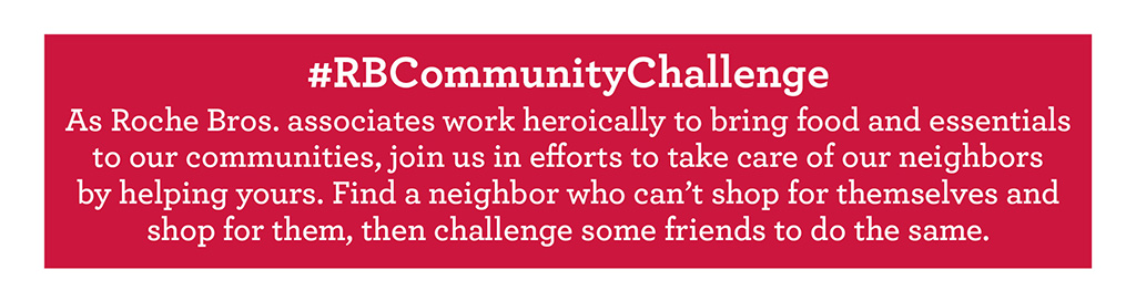 #RBCommunityChallenge - As Roche Bros. associates work heroically to bring food and essentials to our communities, join us in efforts to take care of our neighbors by helping yours. Find a neighbor who can't shop for themselves and shop for them, then challenge some friends to do the same.