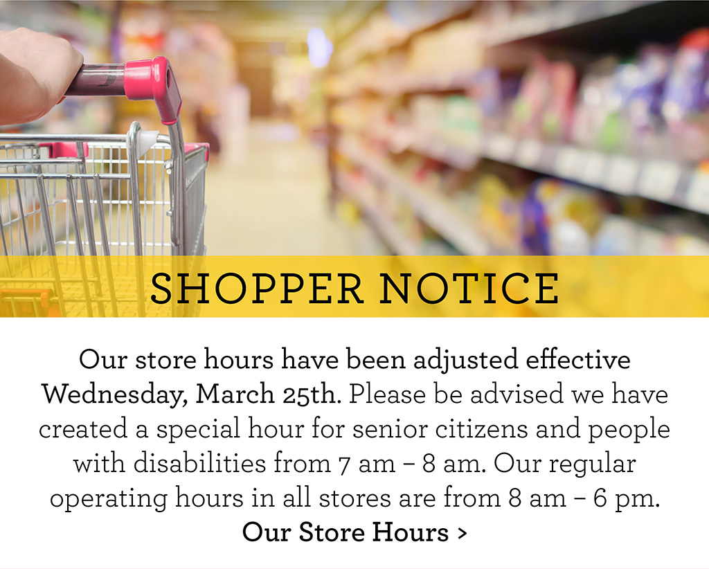 SHOPPER NOTICE - Our store hours have been adjusted effective Wednesday, March 25th. Please be advised we have created a special hour for senior citizens and people with disabilities from 7 am - 8 am. Our regular operating hours in all stores are from 8 am - 6 pm. Our Store Hours >