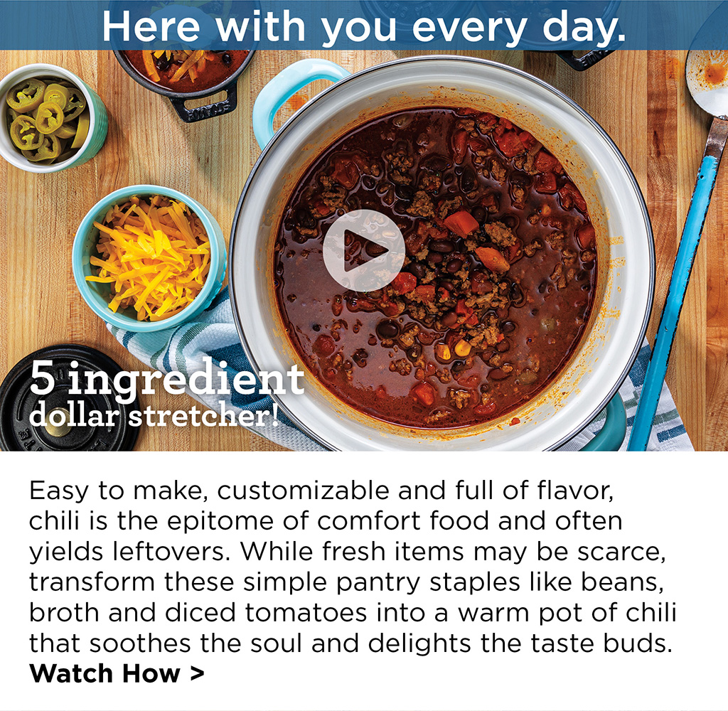 Here with you every day. - 5 ingredient dollar stretcher! - Easy to make, customizable and full of flavor, chili is the epitome of comfort food and often yields leftovers. While fresh items may be scarce, transform these simple pantry staples like beans, broth and diced tomatoes into a warm pot of chili that soothes the soul and delights the taste buds. Watch How >