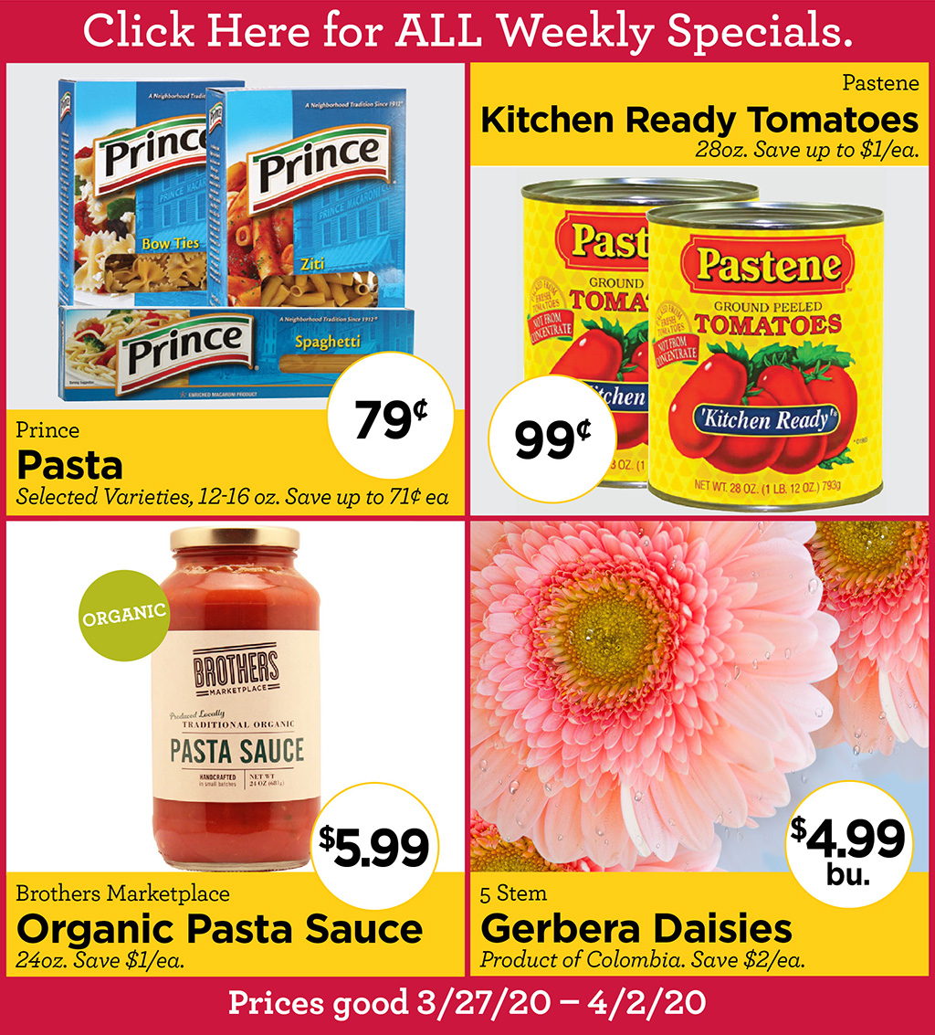 Prince Pasta 79? Selected Varieties, 12-16 oz. Save up to 71? ea, Pastene Kitchen Ready Tomatoes 99? 28oz. Save up to $1/ea., Brothers Marketplace Organic Pasta Sauce $5.99 24oz. Save $1/ea., 5 Stem Gerbera Daisies $4.99bu. Product of Colombia. Save $2/ea.  Prices good 3/27/20 - 4/2/20