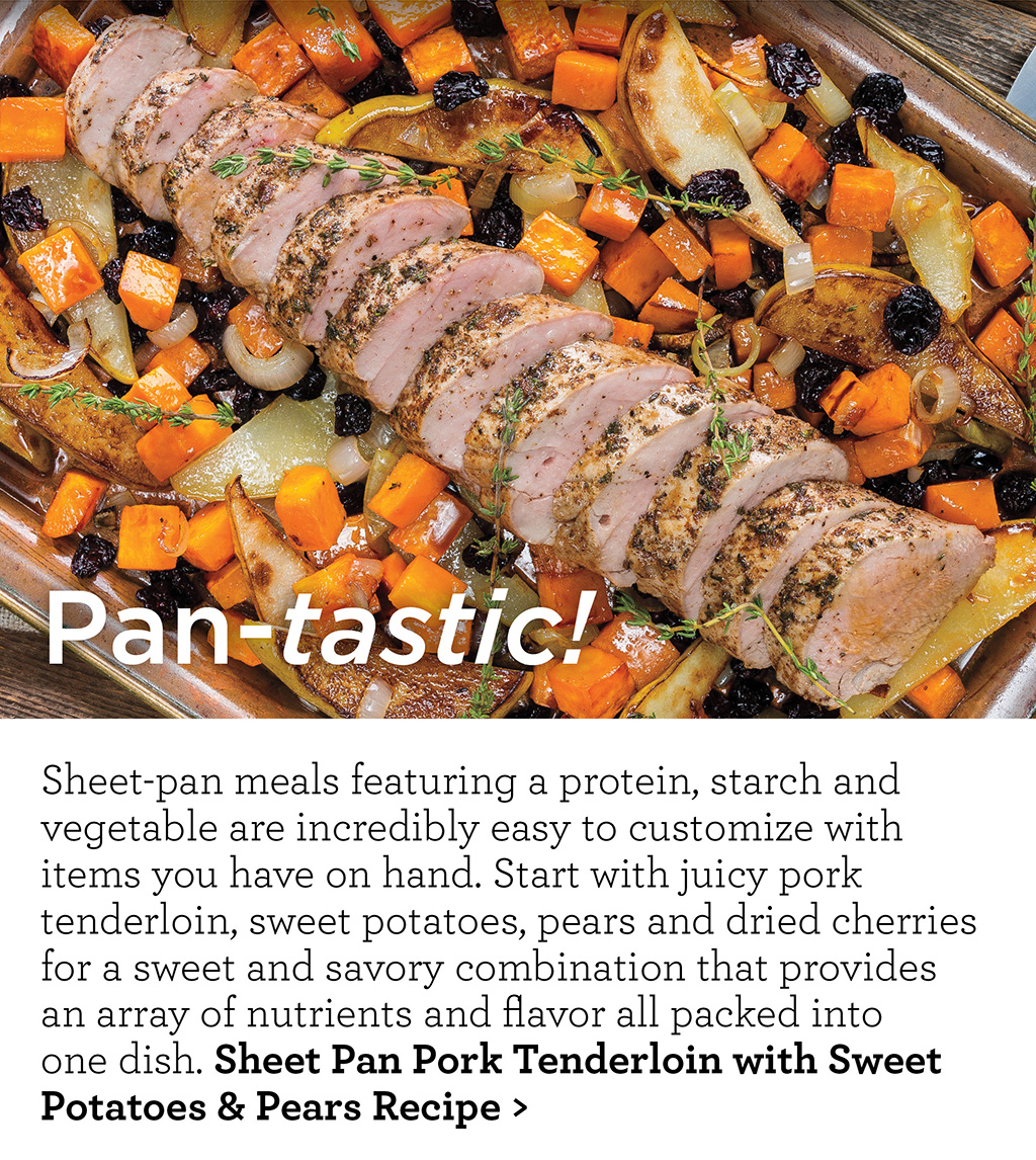 Pan-tastic! - Sheet-pan meals featuring a protein, starch and vegetable are incredibly easy to customize with items you have on hand. Start with juicy pork tenderloin, sweet potatoes, pears and dried cherries for a sweet and savory combination that provides  an array of nutrients and flavor all packed into  one dish. Sheet Pan Pork Tenderloin with Sweet Potatoes & Pears Recipe >
