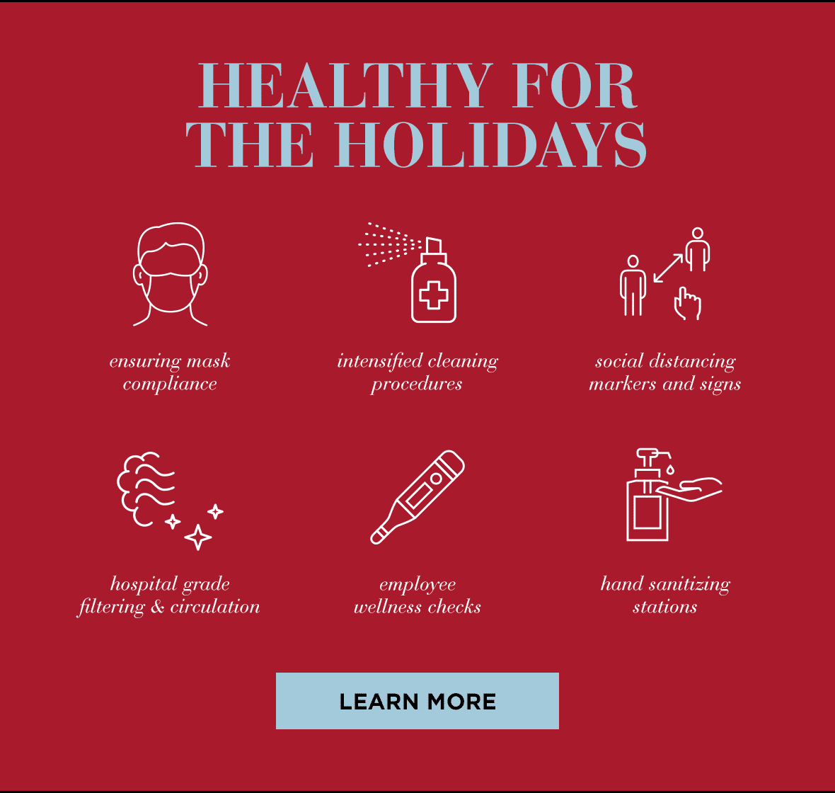 Healthy for the holidays. Ensuring mask compliance. Intensified cleaning procedures. Social distancing markers and signs. Hospital grade filtering & circulation. Employee wellness checks. Hand sanitizing stations. Learn more.