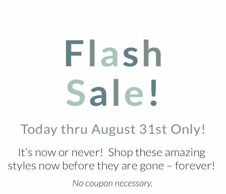 Flash Sale! Today thru August 31st Only! It''s now or never! Shop these amazing styles now before they are gone - forever! No coupon necessary.