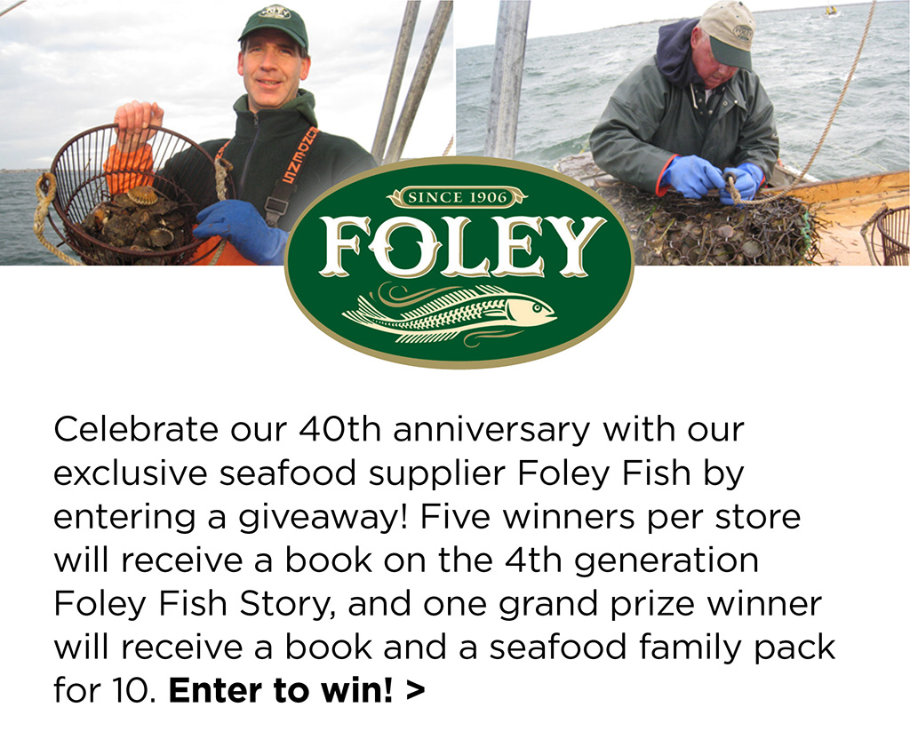 Celebrate our 40th anniversary with our exclusive seafood supplier Foley Fish by entering a giveaway! Five winners per store will receive a book on the 4th generation Foley Fish Story, and one grand prize winner will receive a book and a seafood family pack for 10. Enter to win! >