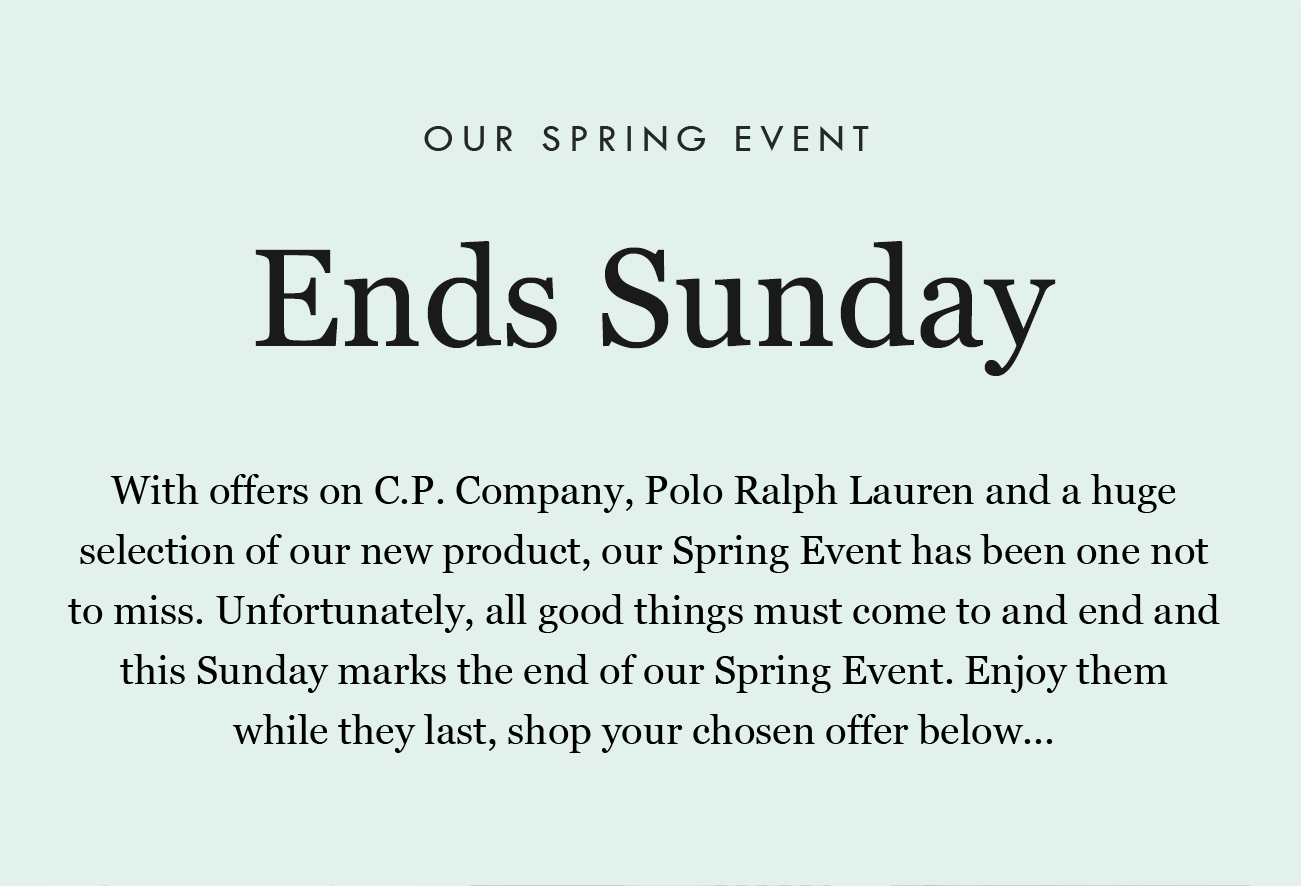 OUR SPRING EVENT Ends Sunday

With offers on C.P. Company, Polo Ralph Lauren and a huge selection of our new product, our Spring Event has been one not to miss. Unfortunately, all good things must come to and end and this Sunday marks the end of our Spring Event. Enjoy them while they last, shop your chosen offer below...