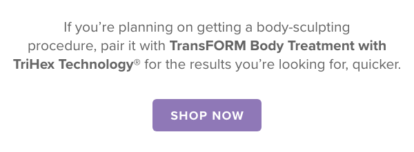  If you’re planning on getting a body sculpting procedure, pair it with TransFORM Body Treatment with TriHex Technology® for the results you’re looking for, quicker.