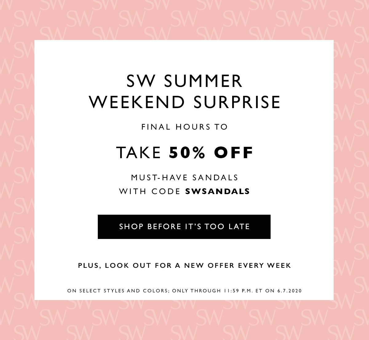  SW Summer Weekend Surprise. Final hours to take 50% off must-have sandals with code SWSANDALS. SHOP BEFORE IT’S TOO LATE . Plus, look out for a new offer every week. On select styles and colors; only through 11:59 P.M. ET on 6.7.2020
