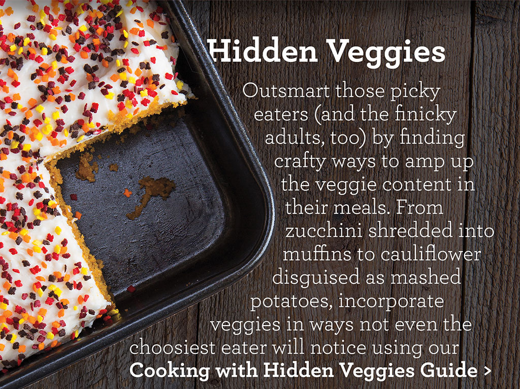 Hidden Veggies - Outsmart those picky eaters (and the finicky adults, too) by finding crafty ways to amp up the veggie content in their meals. From zucchini shredded into muffins to cauliflower disguised as mashed potatoes, incorporate veggies in ways not even the choosiest eater will notice using our Cooking with Hidden Veggies Guide >