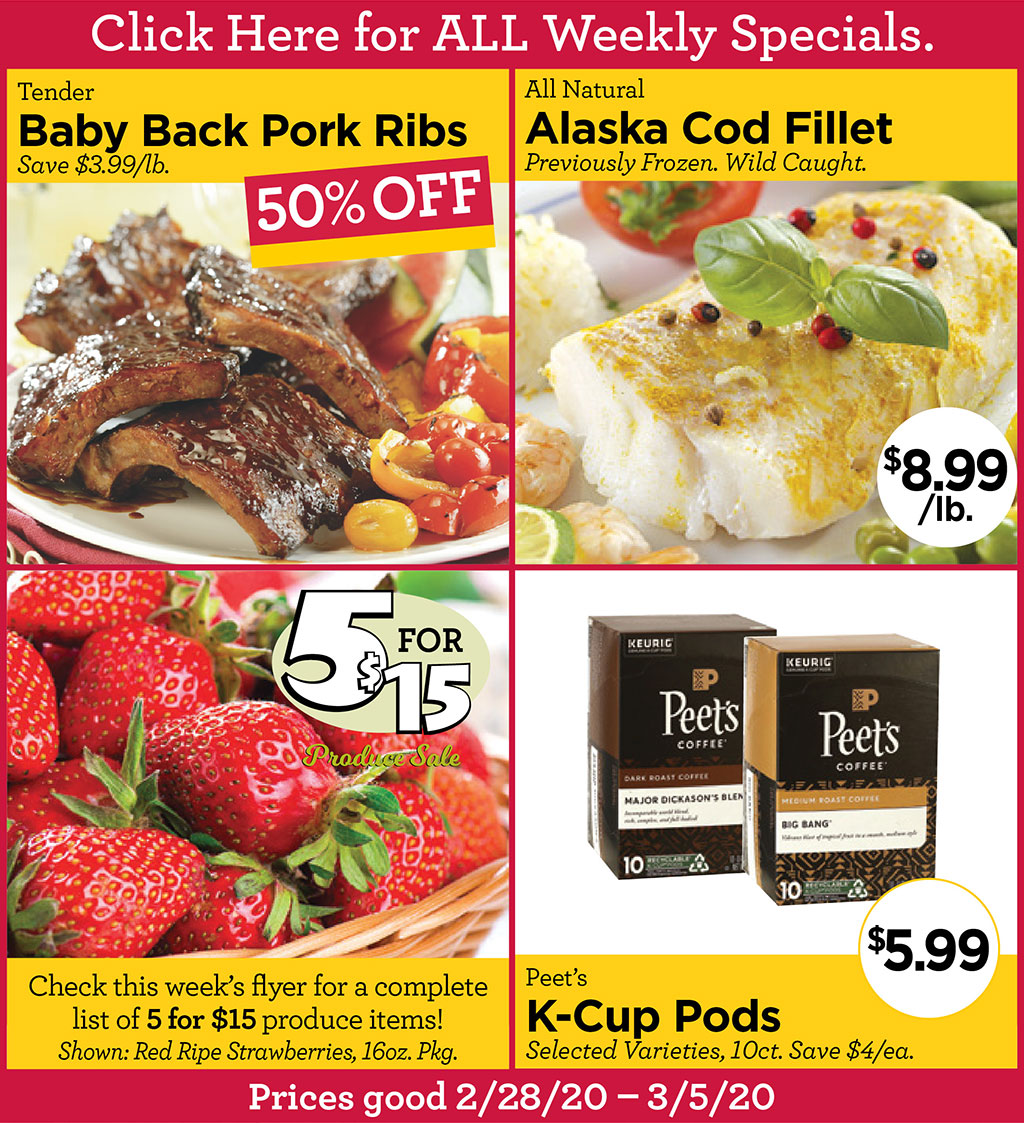 Tender Baby Back Pork Ribs 50% OFF Save $3.99/lb., All Natural Alaska Cod Fillet $8.99/lb. Previously Frozen. Wild Caught., Check this week's flyer for a complete list of 5 for $15 produce items! Shown: Red Ripe Strawberries, 16oz. Pkg., Peet's K-Cup Pods $5.99 Selected Varieties, 10ct. Save $4/ea.  Prices good 2/28/20 - 3/5/20