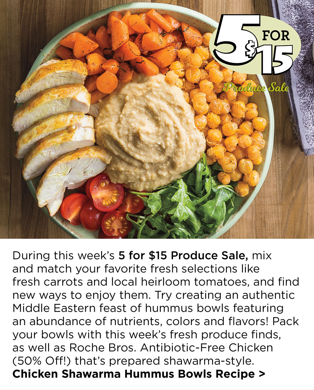 During this week's 5 for $15 Produce Sale, mix  and match your favorite fresh selections like  fresh carrots and local heirloom tomatoes, and find new ways to enjoy them. Try creating an authentic Middle Eastern feast of hummus bowls featuring an abundance of nutrients, colors and flavors! Pack your bowls with this week's fresh produce finds,  as well as Roche Bros. Antibiotic-Free Chicken (50% Off!) that's prepared shawarma-style. Chicken Shawarma Hummus Bowls Recipe >
