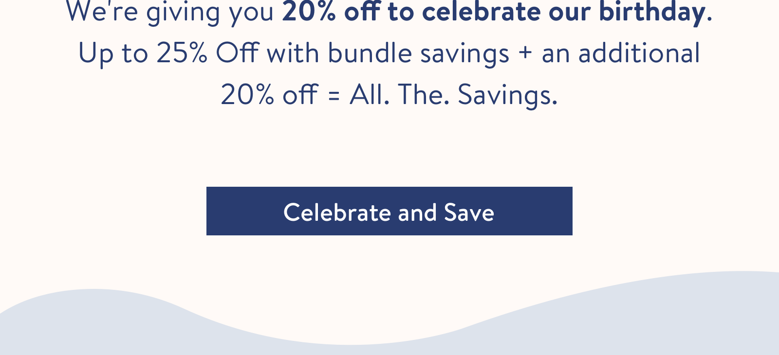 We''re giving you 20% off to celebrate our birthday. Up to 25% Off with bundle savings + an additional 20% off = All. The. Savings.