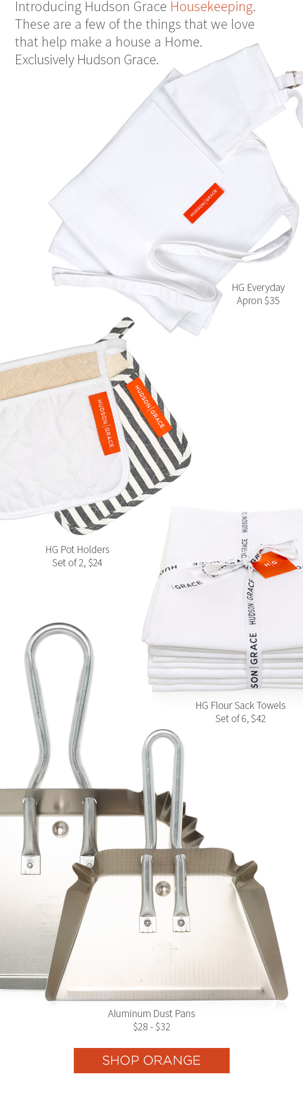 Introducing Hudson Grace Housekeeping.?These are a few of the things that we love that help make a house a Home.?Exclusively Hudson Grace. HG Everyday - Apron $35. HG Pot Holders - Set of 2, $24. HG Flour Sack Towels - Set of 6, $42. Aluminum Dust Pans - $28 - $32. Shop Orange.