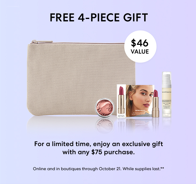 Free Exclusive 4-piece gift - $46 Value - For a limited time. enjoy an exclusive gifet with any $75 purchase - Shop Now - Online and in boutiques through October 21, While supplies last.**