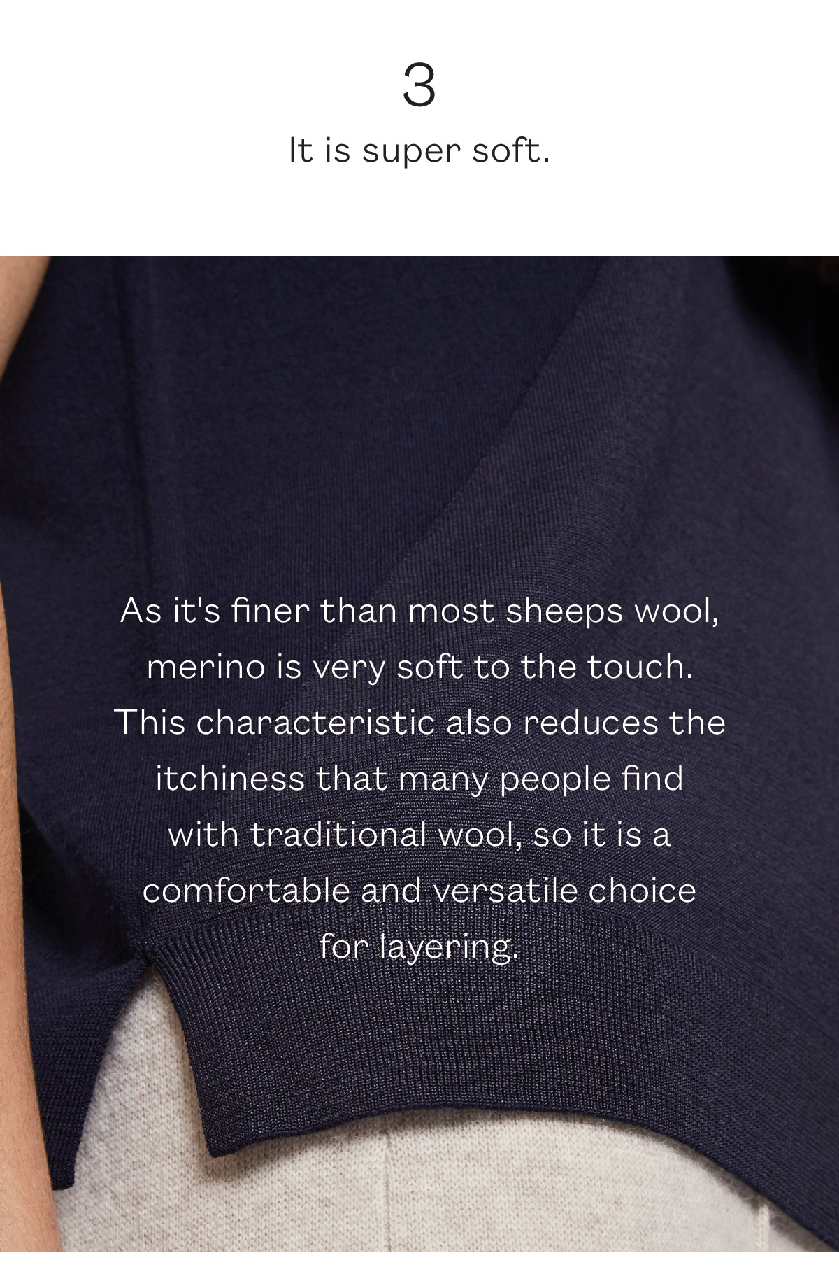 As it''s finer than most sheeps wool, merino is very soft to the touch. This characteristic also reduces the itchiness that many people find  with traditional wool, so it is a comfortable and versatile choice  for layering. 
