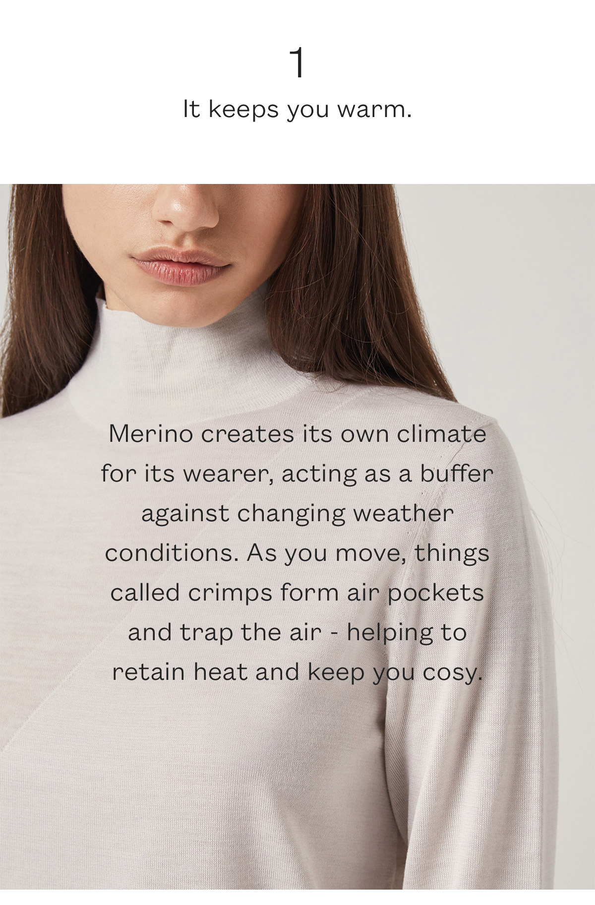 Merino creates its own climate for its wearer, acting as a buffer against changing weather conditions. As you move, things called crimps form air pockets and trap the air - helping to  retain heat and keep you cosy.