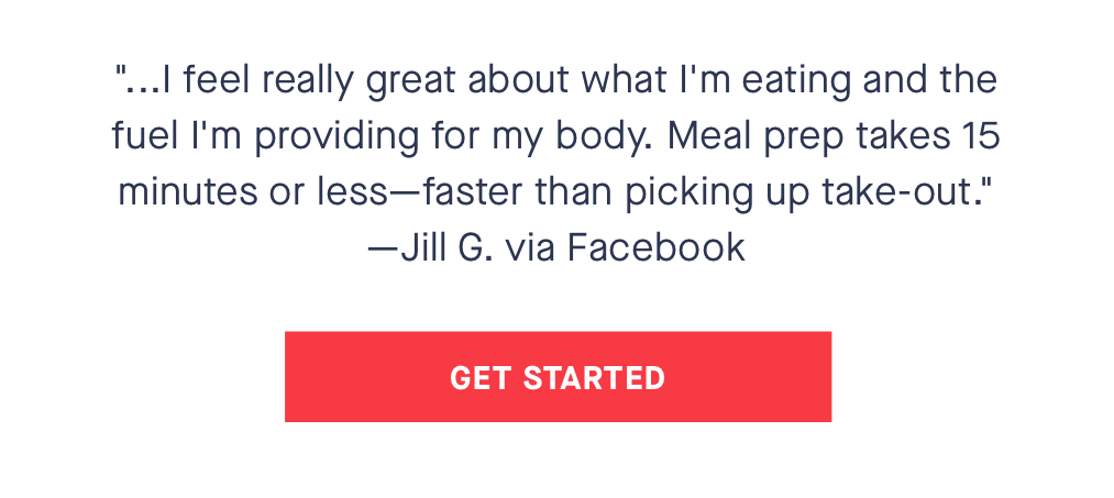 "...I feel really great about what I''m eating and the fuel I''m providing for my body. Meal prep takes 15 minutes or less- faster than picking up take-out." - Jill G. via Facebook CTA: REACTIVATE TODAY
