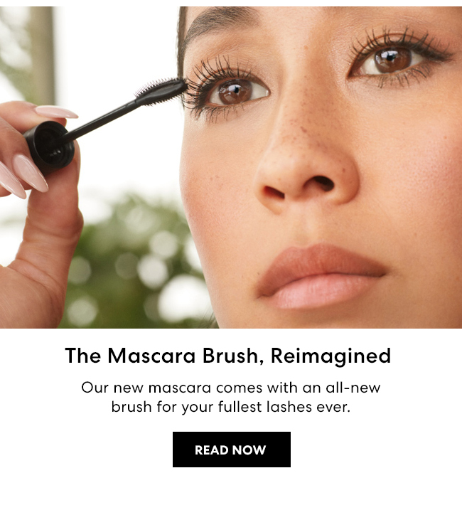 The Mascara Brush, Reimagined - Our new mascara comes with an all-new brush for your fullest lashes ever. Read Now
