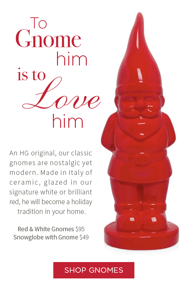 To gnome him is to love him. An HG original, our class gnome is nostalgic yet modern. Made in Italy of ceramic, glazed in our signature white or brilliant red, he will become a holiday tradition in your home. Red and White Gnomes $95 . Snowglobe with Gnome $49