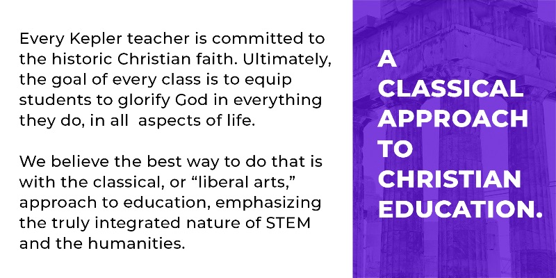 A CLASSICAL APPROACH TO CHRISTIAN EDUCATION.  Every Kepler teacher is committed to the historic Christian faith. Ultimately, the goal of every class is to equip students to glorify God in everything they do, in all  aspects of life.  We believe the best way to do that is with the classical, or 