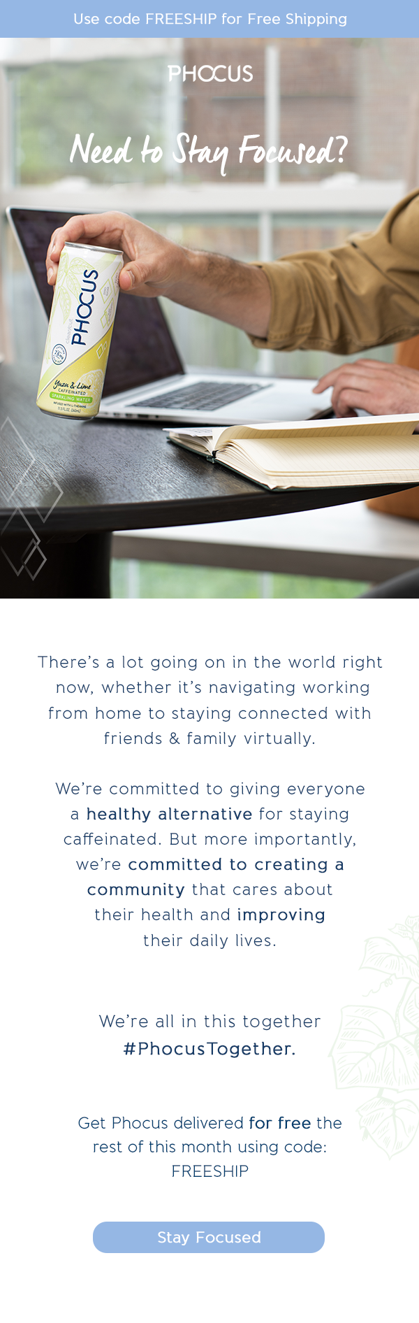 There's a lot going on in the world right  now, whether it's navigating working  from home to staying connected with  friends & family virtually.   We're committed to giving everyone  a healthy alternative for staying  caffeinated. But more importantly,  we're committed to creating a  community that cares about  their health and improving  their daily lives. We're all in this together #PhocusTogether. Get Phocus delivered for free the  rest of this month using code:  FREESHIP