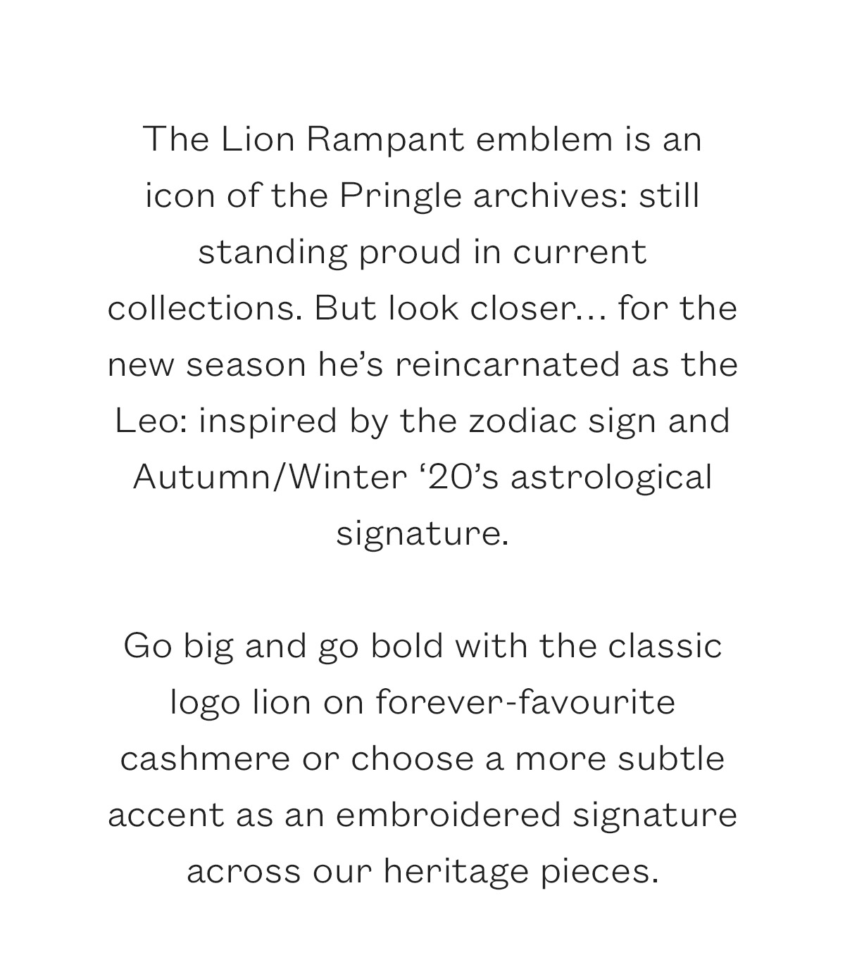 The Lion Rampant emblem is an icon of the Pringle archives: still standing proud in current collections. But look closer. for the new season he's reincarnated as the Leo: inspired by the zodiac sign and Autumn/Winter '20's astrological signature.  Go big and go bold with the classic logo lion on forever-favourite cashmere or choose a more subtle accent as an embroidered signature across our heritage pieces. 