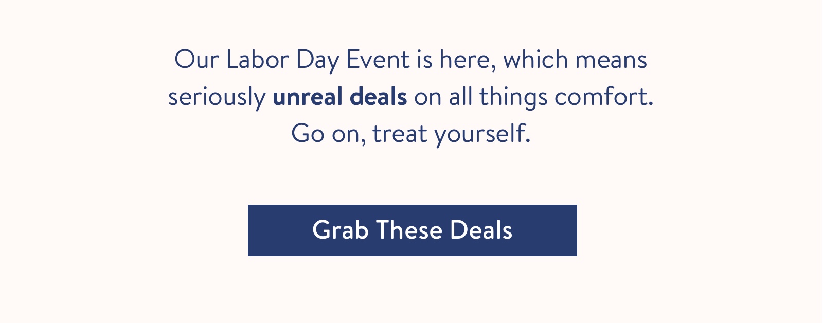 Our Labor Day Event is here, which means seriously unreal deals on all things comfort. Go on, treat yourself.