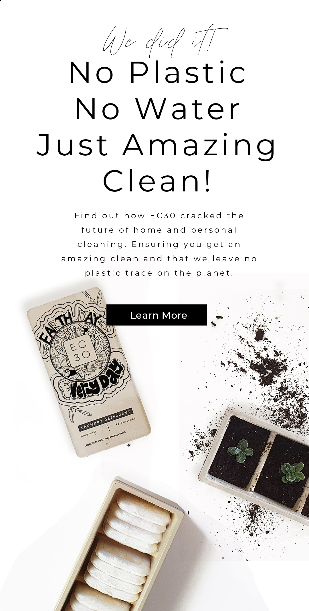 We did it!  No Plastic  No Water  Just Amazing Clean!   Find out how EC30 cracked the future of home and personal cleaning. Ensuring you get an amazing clean and that we leave no plastic trace on the planet.    < Learn More >