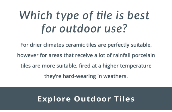 Which type of tile is best for outdoor use?  For drier climates ceramic tiles are perfectly suitable, however for areas that receive a lot of rainfall porcelain tiles are more suitable, fired at a higher temperature they're hard-wearing in weathers. Explore outdoor tiles