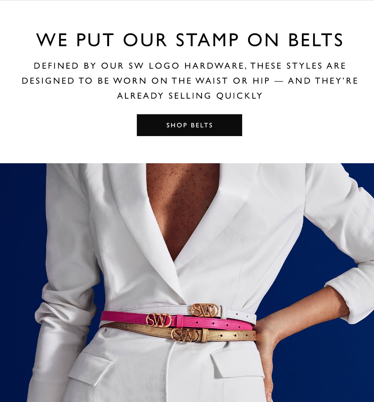 We Put Our Stamp on Belts. Defined by our SW logo hardware, these styles are designed to be worn on the waist or hip — and they’re already selling quickly. SHOP BELTS