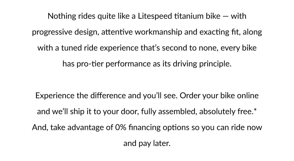 Nothing rides quite like a Litespeed titanium bike. Experience the difference and you''ll see. Order your bike online and we''ll ship it to your door, fully assembled, absolutely free.