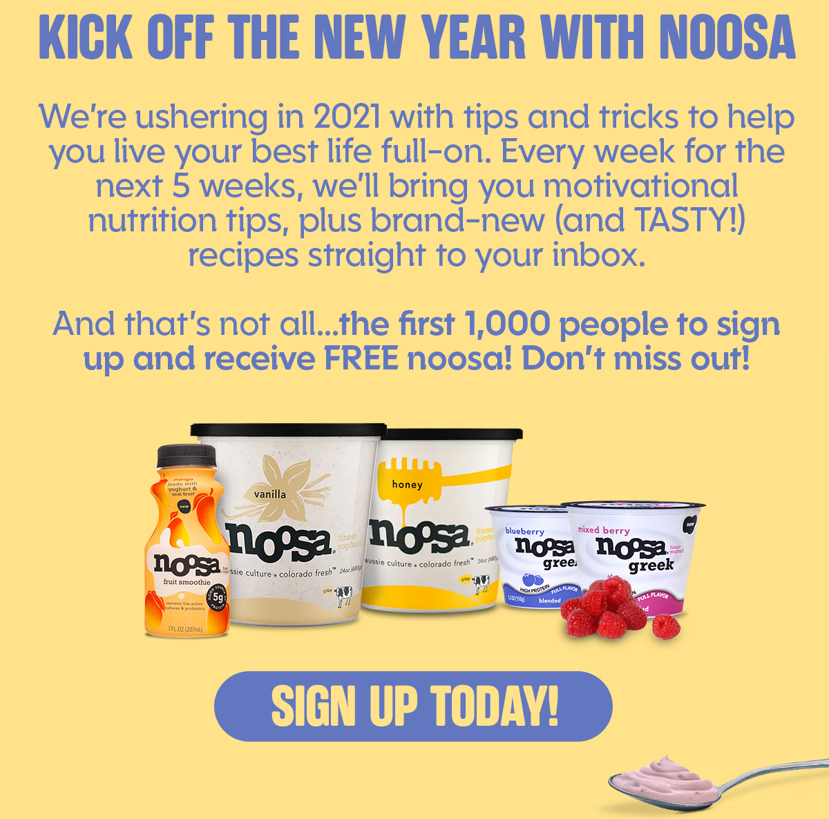 KICK OFF THE NEW YEAR WITH NOOSA  We're ushering in 2021 with tips and tricks to help you live your best life full-on. Every week for the next 5 weeks, we'll bring you motivational nutrition tips, plus brand-new (and TASTY!) recipes straight to your inbox.  And that's not all...the first 1,000 people to sign up and receive FREE noosa! Don't miss out! SIGN UP TODAY!
