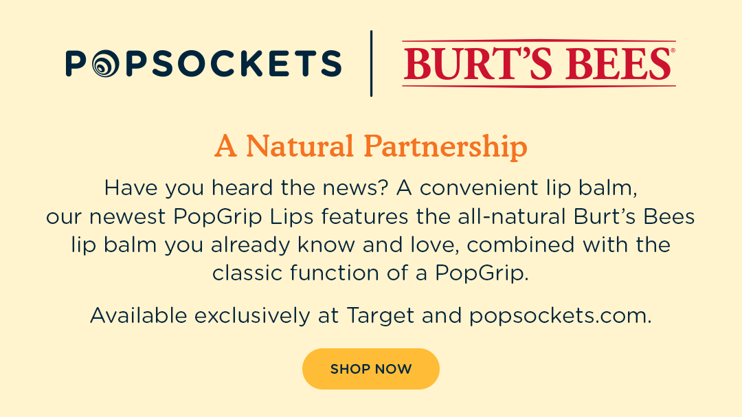 A Natural Partnership. Have you heard the news? A convenient lip balm, our newest PopGrip Lips features the all-natural Burt's Bees lip balm you already know and love, combined with the classic function of a PopGrip.  Available exclusively at Target and popsockets.com.