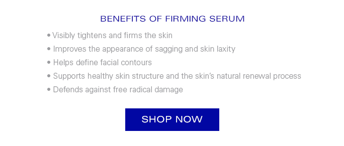 BENEFITS OF FIRMING SERUM  • Visibly tightens and firms the skin  -Improves the appearance of sagging and skin laxity -Helps define facial contours -Supports healthy skin structure and the skin’s natural renewal process -Defends against free radical damage  SHOP NOW