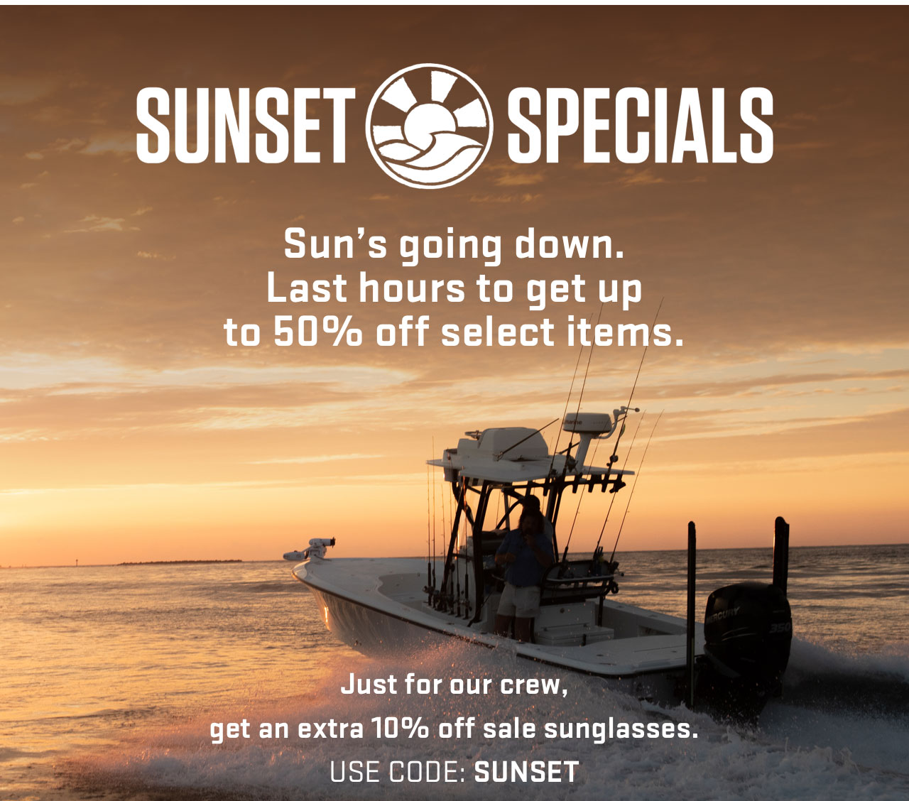 

SUNSET SPECIALS

Sun's going down.
Last hours to get up
to 50% off select items.  

Just for our crew,
get an extra 10% off sale sunglasses.
USE CODE: SUNSET


									