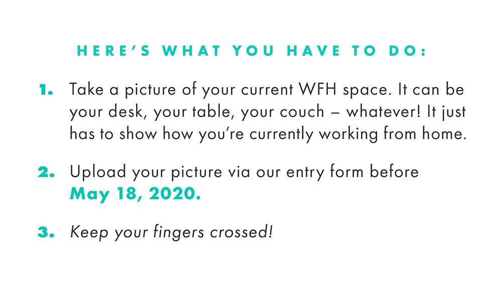 Here's what you have to do:  1. Take a picture of your current WFH space. It can be your desk, your table, your couch - whatever! It just has to show how you're currently working from home.   2. Upload your picture via our entry form before May 18, 2020.  3. Keep your fingers crossed!