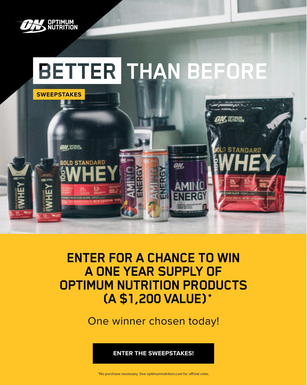 BETTER THAN BEFORE SWEEPSTAKES Enter For A Chance To Win A One Year Supply Of Optimum Nutrition Products (A $1,200 Value)* One winner chosen today! Enter The Sweepstakes *No purchase necessary. See optimumnutrition.com for official rules.