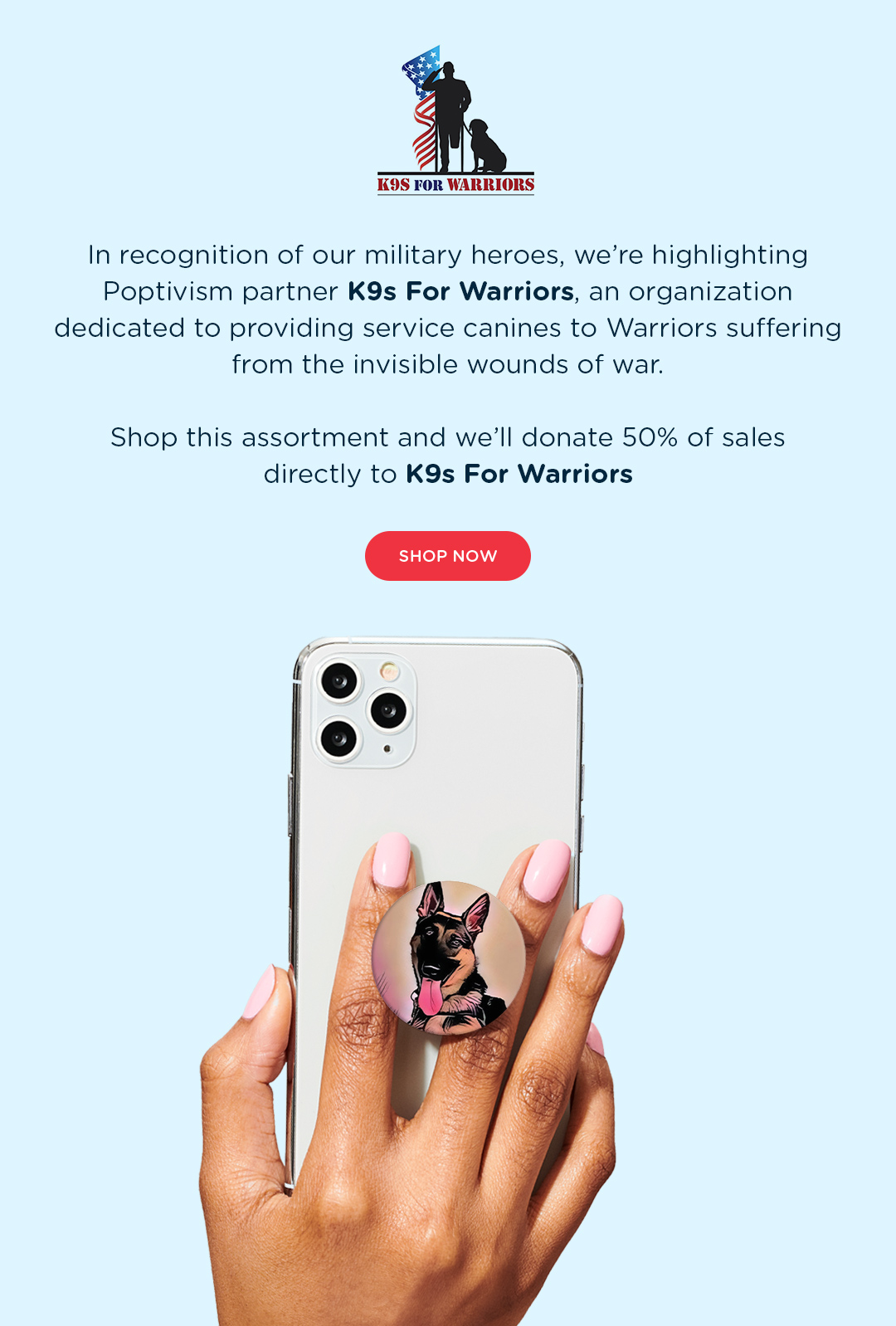 In Recognition of our military heroes, we''re highlighting Poptivism Partner K9s For Warriors, an organization dedicated to providing service canines to Warriors suffering from the invisible wounds of war. Shop the assortment and we''ll donate 50% of sales directly to K9s For Warriors