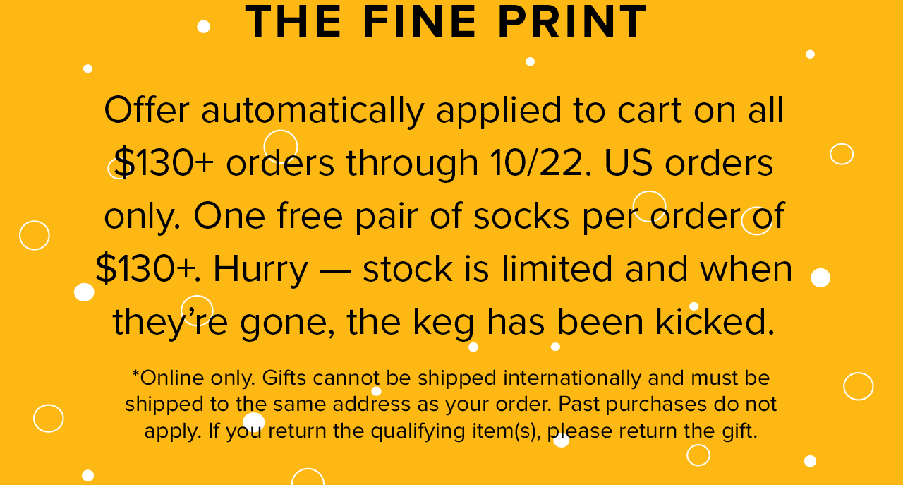 THE FINE PRINT - Offer automatically applied to cart on all $130+ orders through 10/22. US orders only. One free pair of socks per order of $130+. Hurry - stock is limited and when they''re gone, the keg has been kicked. * Online only. Gifts cannot be shipped internationally and must be shipped to the same address as your order. Past purchases do not apply. If you return the qualifying item(s), please return the gift.